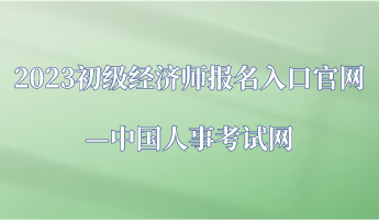 2023年初級經濟師報名入口官網—中國人事考試網 2023年初級經濟師報名入口官網—中國人事考試網