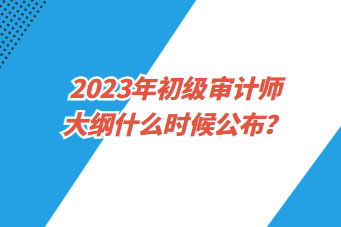 2023年初級審計師大綱什么時候公布? 2023年初級審計師大綱什么時候公布?