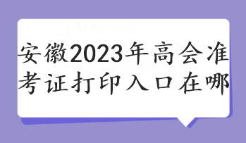 安徽2023年高會(huì)準(zhǔn)考證打印入口在哪 安徽2023年高會(huì)準(zhǔn)考證打印入口在哪
