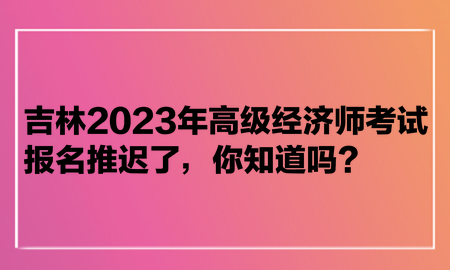 吉林2023年高級經(jīng)濟(jì)師考試報(bào)名推遲了，你知道嗎？