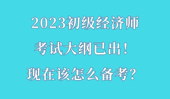 2023初級經濟師考試大綱已出！現在該怎么備考？