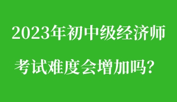 2023年初中級經濟師考試難度會增加嗎? 2023年初中級經濟師考試難度會增加嗎?