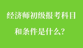 經濟師初級報考科目和條件是什么？