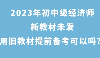 2023年初中級經濟師新教材未發 用舊教材提前備考可以嗎？