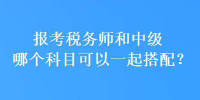 報(bào)考稅務(wù)師和中級(jí)哪個(gè)科目可以一起搭配？