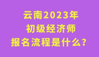 云南2023年初級經濟師報名流程是什么? 云南2023年初級經濟師報名流程是什么?