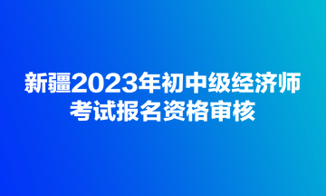 新疆2023年初中級經濟師考試報名資格審核