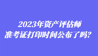2023年資產評估師準考證打印時間公布了嗎? 2023年資產評估師準考證打印時間公布了嗎?