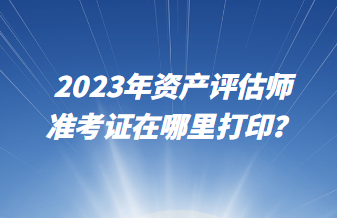 2023年資產(chǎn)評估師準考證在哪里打印? 2023年資產(chǎn)評估師準考證在哪里打印?