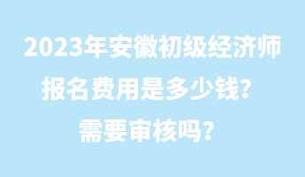 2023年安徽初級經濟師報名費用是多少錢？需要審核嗎？