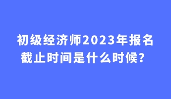 初級經(jīng)濟師2023年報名截止時間是什么時候？