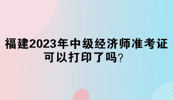 福建2023年中級經濟師準考證可以打印了嗎? 福建2023年中級經濟師準考證可以打印了嗎?