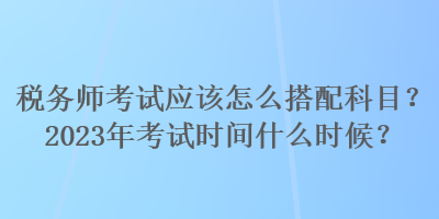 稅務(wù)師考試應(yīng)該怎么搭配科目？2023年考試時(shí)間什么時(shí)候？