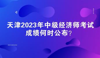 天津2023年中級經濟師考試成績何時公布？