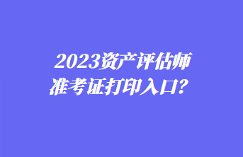 2023資產評估師準考證打印入口? 2023資產評估師準考證打印入口?