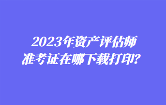 2023年資產評估師準考證在哪下載打印? 2023年資產評估師準考證在哪下載打印?