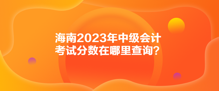 海南2023年中級會計考試分?jǐn)?shù)在哪里查詢？