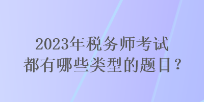 2023年稅務師考試都有哪些類型的題目? 2023年稅務師考試都有哪些類型的題目?