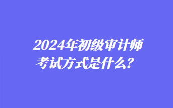 2024年初級(jí)審計(jì)師考試方式是什么? 2024年初級(jí)審計(jì)師考試方式是什么?