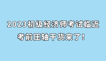 2023初級經濟師考試臨近 考前壓軸干貨來了！