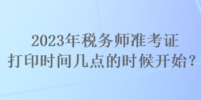 2023年稅務師準考證打印時間幾點的時候開始? 2023年稅務師準考證打印時間幾點的時候開始?