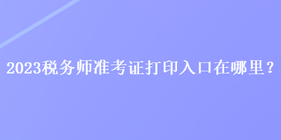 2023稅務師準考證打印入口在哪里? 2023稅務師準考證打印入口在哪里?