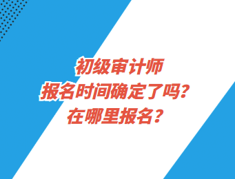 初級審計師報名時間確定了嗎?在哪里報名? 初級審計師報名時間確定了嗎?在哪里報名?