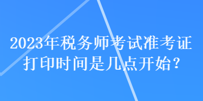 2023年稅務師考試準考證打印時間是幾點開始? 2023年稅務師考試準考證打印時間是幾點開始?