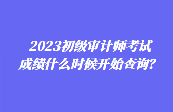 2023初級審計師考試成績什么時候開始查詢? 2023初級審計師考試成績什么時候開始查詢?