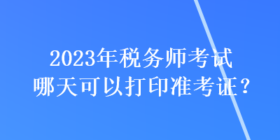 2023年稅務師考試哪天可以打印準考證? 2023年稅務師考試哪天可以打印準考證?