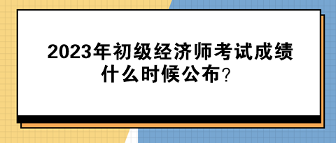 2023年初級經濟師考試成績什么時候公布? 2023年初級經濟師考試成績什么時候公布?