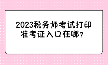 2023稅務師考試打印準考證入口在哪? 2023稅務師考試打印準考證入口在哪?