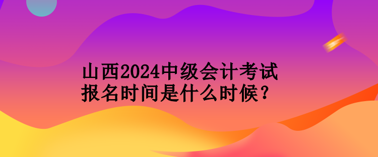 山西2024中級會計考試報名時間是什么時候? 山西2024中級會計考試報名時間是什么時候?
