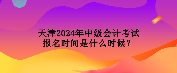 天津2024年中級會計考試報名時間是什么時候? 天津2024年中級會計考試報名時間是什么時候?