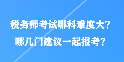 稅務師考試哪科難度大?哪幾門建議一起報考? 稅務師考試哪科難度大?哪幾門建議一起報考?