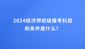 2024經濟師初級報考科目和條件是什么? 2024經濟師初級報考科目和條件是什么?