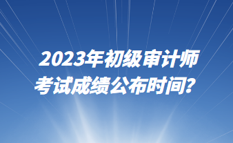 2023年初級審計師考試成績公布時間? 2023年初級審計師考試成績公布時間?