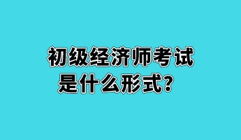 初級經濟師考試是什么形式? 初級經濟師考試是什么形式?