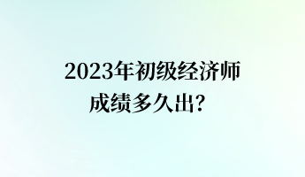 2023年初級經濟師成績多久出? 2023年初級經濟師成績多久出?
