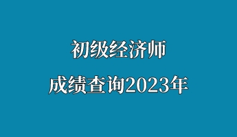 初級經濟師成績查詢2023年 初級經濟師成績查詢2023年
