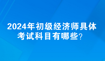 2024年初級經濟師具體考試科目有哪些？
