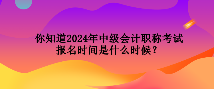 你知道2024年中級會計職稱考試報名時間是什么時候？