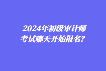 2024年初級審計(jì)師考試哪天開始報(bào)名? 2024年初級審計(jì)師考試哪天開始報(bào)名?