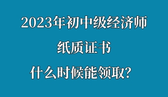 2023年初中級經濟師紙質證書什么時候能領取? 2023年初中級經濟師紙質證書什么時候能領取?