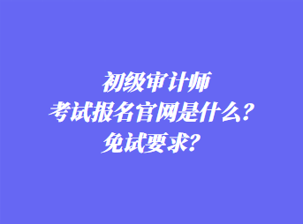 初級審計師考試報名官網是什么？免試要求？