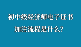 初中級經濟師電子證書加注流程是什么? 初中級經濟師電子證書加注流程是什么?