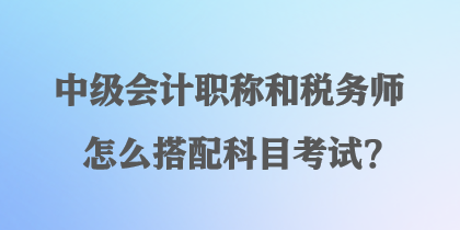 中級會計職稱和稅務師怎么搭配科目考試？