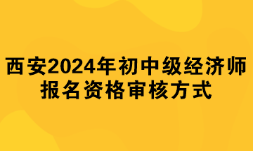 西安2024年初中級經濟師報名資格審核方式 西安2024年初中級經濟師報名資格審核方式