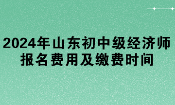2024年山東初中級經(jīng)濟(jì)師報名費(fèi)用及繳費(fèi)時間